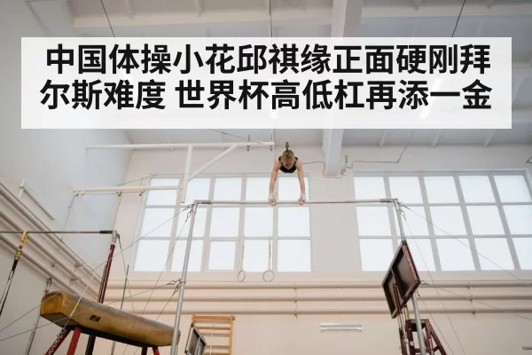中国体操小花邱祺缘正面硬刚拜尔斯难度 世界杯高低杠再添一金