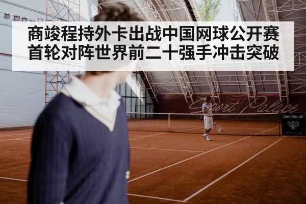 商竣程持外卡出战中国网球公开赛 首轮对阵世界前二十强手冲击突破